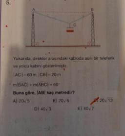 5.
C
Yukarıda, direkler arasındaki kabloda asılı bir teleferik
ve yolcu kabini gösterilmiştir.
|AC|=60 m. |CB| = 20 m
m(BAC) + m(ABC) = 60°
Buna göre, |AB| kaç metredir?
A) 20 5
B) 20,6
D) 40,3
B
E) 40,7
20/13