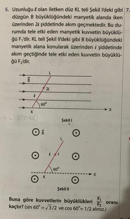 5. Uzunluğu olan iletken düz KL teli Şekil I'deki gibi 7.
düzgün B büyüklüğündeki manyetik alanda iken
üzerinden 2i şiddetinde akım geçmektedir. Bu du-
rumda tele etki eden manyetik kuvvetin büyüklü-
ğü F₁'dir. KL teli Şekil Il'deki gibi B büyüklüğündeki
manyetik alana konularak üzerinden i şiddetinde
akım geçtiğinde tele etki eden kuvvetin büyüklü-
ğü F₂'dir.
B
e
K
5 VL SM60
60°
OB
K
L
2i
i
60°
Şekil I
Şekil II
O
X
Buna göre kuvvetlerin büyüklükleri
kaçtır? (sin 60° = √3/2 ve cos 60°= 1/2 aliniz.)
-
X
F₁ oranı