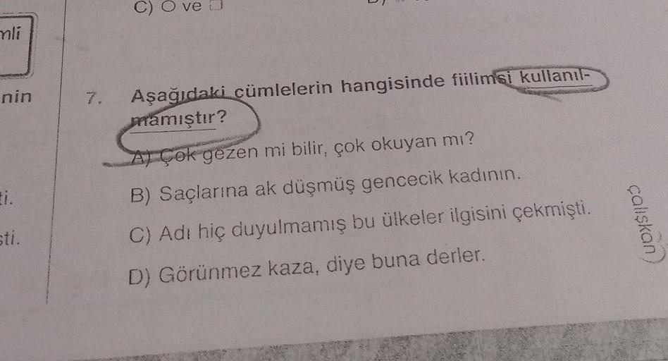 mli
nin
ti.
sti.
7.
C)
ve D
6
Aşağıdaki cümlelerin hangisinde fiilimsi kullanıl-
mamıştır?
AÇok gezen mi bilir, çok okuyan mı?
B) Saçlarına ak düşmüş gencecik kadının.
C) Adı hiç duyulmamış bu ülkeler ilgisini çekmişti.
D) Görünmez kaza, diye buna derler.
