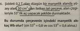6. Şiddeti 0,2 Tolan düzgün bir manyetik alanda yü-
zey alanı 50 cm² olan iletken tel çerçeve, alan çizgi-
leriyle 53° lik açı yapacak şekilde durmaktadır.
Bu durumda çerçevenin içindeki manyetik akı
kaç Wb olur? (sin 53° = 0,8 ve cos 53° = 0,6 alınız.)