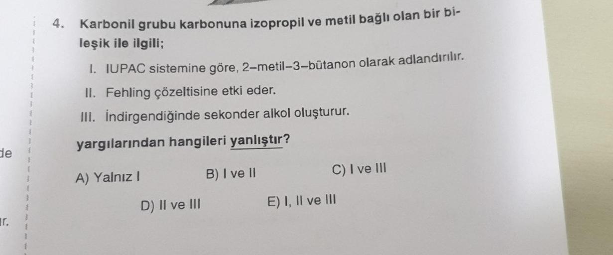 de
Tr.
3
{
}
{
}
{
}
I
{
}
1
}
4. Karbonil grubu karbonuna izopropil ve metil bağlı olan bir bi-
leşik ile ilgili;
1. IUPAC sistemine göre, 2-metil-3-bütanon olarak adlandırılır.
II. Fehling çözeltisine etki eder.
III. İndirgendiğinde sekonder alkol oluştu