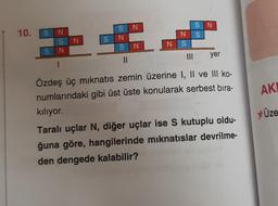 10.
SN
S N
SN
1
SN
SN
SN
11
N
N S
|||
SN
S
yer
Özdeş üç mıknatıs zemin üzerine I, II ve III ko-
numlarındaki gibi üst üste konularak serbest bıra-
kılıyor.
Taralı uçlar N, diğer uçlar ise S kutuplu oldu-
ğuna göre, hangilerinde mıknatıslar devrilme-
den dengede kalabilir?
AKI
Üze