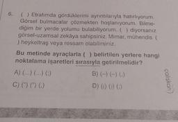 6.
( ) Etrafımda gördüklerimi ayrıntılarıyla hatırlıyorum.
Görsel bulmacalar çözmekten hoşlanıyorum. Bilme-
diğim bir yerde yolumu bulabiliyorum. ( ) diyorsanız
görsel-uzamsal zekâya sahipsiniz. Mimar, mühendis (
) heykeltraş veya ressam olabilirsiniz.
Bu metinde ayraçlarla ( ) belirtilen yerlere hangi
noktalama işaretleri sırasıyla getirilmelidir?
A) (...) (...) (;)
B) (-) (-) (.)
C) (") (") ()
D) (0) ()) (;)
çalışkan)