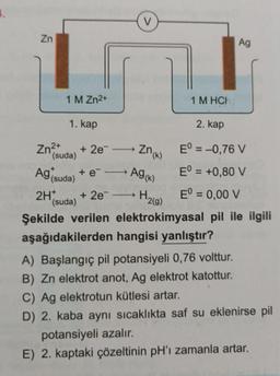 Zn
Zn²+
1 M Zn²+
1 M HCH
2. kap
Eº = -0,76 V
+ 2e → Zn(k)
Ag (suda)
Ag (k)
Eº = +0,80 V
2H+ + 2e¯ → H₂(g) Eº = 0,00 V
(suda)
Şekilde verilen elektrokimyasal pil ile ilgili
aşağıdakilerden hangisi yanlıştır?
A) Başlangıç pil potansiyeli 0,76 volttur.
B) Zn elektrot anot, Ag elektrot katottur.
C) Ag elektrotun kütlesi artar.
D) 2. kaba aynı sıcaklıkta saf su eklenirse pil
potansiyeli azalır.
E) 2. kaptaki çözeltinin pH'ı zamanla artar.
1. kap
(suda)
V
+ e-
Ag