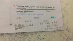 18. Yeterince AgNO, içeren sulu çözelti 9,65 amper bir
akımla 2000 saniye elektroliz edildiğinde katotta kaç
gram Ag metali birikir?
(1F = 96500 C/mol e, Ag = 108 g/mol)
B) 10,8
A) 5,4
41 9650.2
96800
D) 43,2
012
C) 21,6
E) 86,4
Agt² +2e → Ag
012-011
0,1,108 10.8%