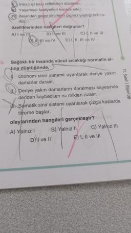 5.
Vücut içi bazı refleksleri düzenler.
Yaşamsal faaliyetleri kontrol eder.
Beyinden gelen sinirlerin çapraz yaptığı bölüm-
dür.S
özelliklerinden harigileri doğrudur?
A) I ve III
B) Ive III
DINII ve IV E) I, II, III ve IV
C) II ve III
Sağlıklı bir insanda vücut sıcaklığı normalin al-
tına düştüğünde,
Otonom sinir sistemi uyarılarak deriye yakın
damarlar daralır.
Deriye yakın damarların daralması sayesinde
deriden kaybedilen ısı miktarı azalır.
Somatik sinir sistemi uyarılarak çizgili kaslarda
titreme başlar.
olaylarından hangileri gerçekleşir?
B) Yalnız II
A) Yalnız I
D) I ve II
C) Yalnız III
E) I, II ve III
11. Sınıf Biyoloji