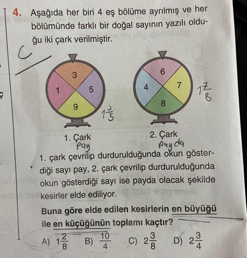 ç
heingon
4. Aşağıda her biri 4 eş bölüme ayrılmış ve her
bölümünde farklı bir doğal sayının yazılı oldu-
ğu iki çark verilmiştir.
igiblise
slap
1
3
9
LO
5
6/c
4
6
8
7
17
8
1. Çark
Pay
2. Çark
pay da
1. çark çevrilip durdurulduğunda okun göster-
diği sayı