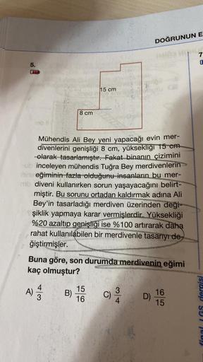 5.
8 cm
4
A) 1/12
B)
15 cm
Mühendis Ali Bey yeni yapacağı evin mer-
divenlerini genişliği 8 cm, yüksekliği 15 cm.
-olarak tasarlamıştır. Fakat binanın çizimini
ub inceleyen mühendis Tuğra Bey merdivenlerin>>
nine eğiminin fazla olduğunu insanların bu mer-