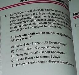 mi'
4. Servetifünun şiiri denince elbette aklımıza o
Zamanla birinin şiir anlayışında değişiklikler o
şiir anlayışını hiç değiştirmemiştir. Ama ikisi de y
devam etmiştir. Şiirden asla vazgeçmemişlerdir.
lik ya da doktorlukları onları şiirden uzaklaştırma
ekolün şiirdeki en önemli temsilcileridir.
Bu parçada sözü edilen şairler aşağıdakiler
içinde yer alır?
Sel
A) Celal Sahir Erozan - Ali Ekrem Bolayır
B) Tevfik Fikret - Cenap Şahabettin
C) Süleyman Nazif - Cenap Şahabettin
D) Tevfik Fikret Ali Ekrem Bolayır
E) Hüseyin Suat Yalçın - Hüseyin Siret Özsever
7.