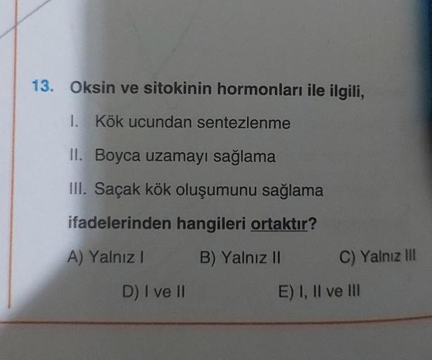 13. Oksin ve sitokinin hormonları ile ilgili,
1. Kök ucundan sentezlenme
II. Boyca uzamayı sağlama
III. Saçak kök oluşumunu sağlama
ifadelerinden hangileri ortaktır?
A) Yalnız I
B) Yalnız II
D) I ve II
C) Yalnız III
E) I, II ve III