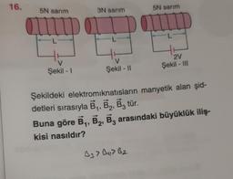 16.
5N sarım
V
Şekil - I
3N sarım
V
Şekil - II
5N sarım
B3 > B4> B₂
2V
Şekil - III
Şekildeki elektromıknatısların manyetik alan şid-
detleri sırasıyla B₁, B2, B3 tür.
Buna göre B₁, B2, B3 arasındaki büyüklük iliş-
kisi nasıldır?