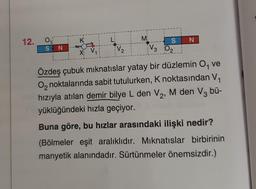 12.
0₁
SON
K
X₁ V₁
V₂
Mi
SN
V3 02
Özdeş çubuk mıknatıslar yatay bir düzlemin O, ve
O₂ noktalarında sabit tutulurken, K noktasından V₁
hızıyla atılan demir bilye L den V₂, M den V3 bü-
yüklüğündeki hızla geçiyor.
Buna göre, bu hızlar arasındaki ilişki nedir?
(Bölmeler eşit aralıklıdır. Mıknatıslar birbirinin
manyetik alanındadır. Sürtünmeler önemsizdir.)