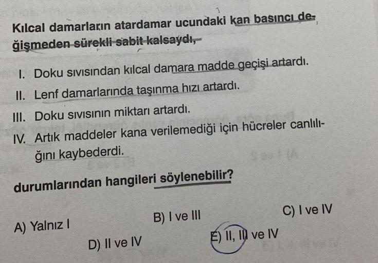 Kılcal damarların atardamar ucundaki kan basıncı de-
ğişmeden sürekli sabit kalsaydı,
I. Doku sıvısından kılcal damara madde geçişi artardı.
II. Lenf damarlarında taşınma hızı artardı.
III. Doku SIVISının miktarı artardı.
IV. Artık maddeler kana verilemedi