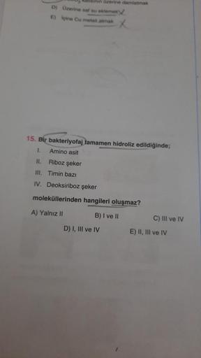 tinin üzerine damlatmak
D) Üzerine saf su eklemek
Içine Cu metali atmak
E)
15. Bir bakteriyofaj tamamen hidroliz edildiğinde;
1.
Amino asit
Riboz şeker
Timin bazı
II.
III.
IV. Deoksiriboz şeker
moleküllerinden hangileri oluşmaz?
A) Yalnız II
B) I ve II
D) 