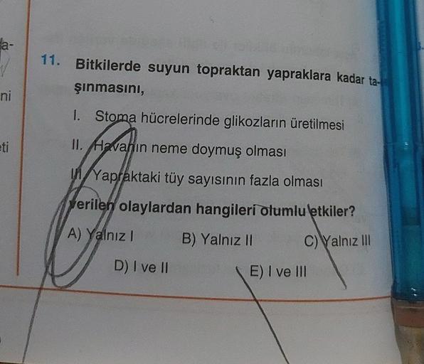 ni
eti
11. Bitkilerde suyun topraktan yapraklara kadar ta-
şınmasını,
1. Stoma hücrelerinde glikozların üretilmesi
II. Havanın neme doymuş olması
Yapraktaki tüy sayısının fazla olması
verilen olaylardan hangileri olumlu etkiler?
A) Yalnız I
B) Yalnız II
C)