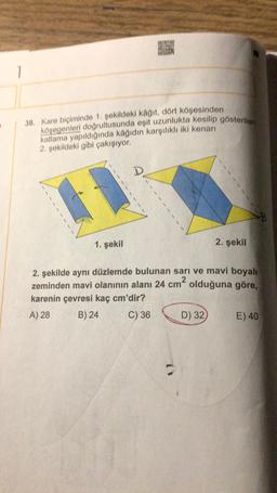 1
38. Kare biçiminde 1. şekildeki kağıt, dört köşesinden
köşegenleri doğrultusunda eşit uzunlukta kesilip gösterilen
katlama yapıldığında kâğıdın karşılıklı iki kenarı
2. şekildeki gibi çakışıyor.
1. şekil
D
2. şekil
2. şekilde aynı düzlemde bulunan sarı ve mavi boyalı
zeminden mavi olanının alanı 24 cm olduğuna göre,
karenin çevresi kaç cm'dir?
A) 28
B) 24
C) 36
D) 32)
E) 40