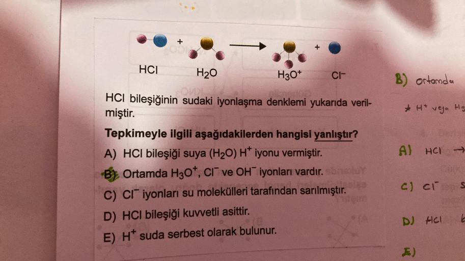 HCI
+
001
H₂O
H3O+
HCI bileşiğinin sudaki iyonlaşma denklemi yukarıda veril-
miştir.
CI-
Tepkimeyle ilgili aşağıdakilerden hangisi yanlıştır?
A) HCI bileşiği suya (H₂O) H* iyonu vermiştir.
B) Ortamda H30*, CI ve OH iyonları vardır. sbnatur
C) CI iyonları s