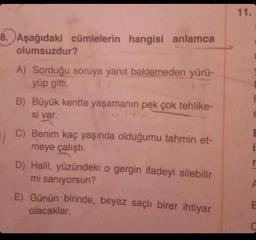 8. Aşağıdaki cümlelerin hangisi anlamca
olumsuzdur?
A) Sorduğu soruya yanıt beklemeden yürü-
yüp gitti.
B) Büyük kentte yaşamanın pek çok tehlike-
si var.
C) Benim kaç yaşında olduğumu tahmin et-
meye çalıştı.
D) Halil, yüzündeki o gergin ifadeyi silebilir
mi sanıyorsun?
E) Günün birinde, beyaz saçlı birer ihtiyar
olacaklar.
11.
E