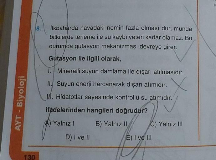 AYT - Biyoloji
130
8.
İlkbaharda havadaki nemin fazla olması durumunda
bitkilerde terleme ile su kaybı yeteri kadar olamaz. Bu
durumda gutasyon mekanizması devreye girer.
Gutasyon ile ilgili olarak,
1. Mineralli suyun damlama ile dışarı atılmasıdır.
II. Su