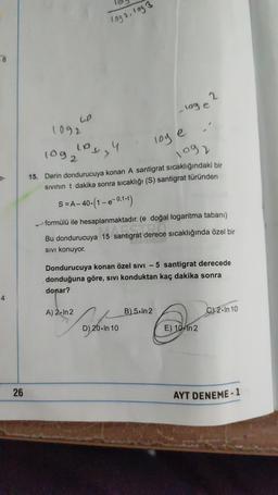 8
4
26
UP
1092
1992.1093
los y 4
1092
loge
1092
15. Derin dondurucuya konan A santigrat sıcaklığındaki bir
sıvının t dakika sonra sıcaklığı (S) santigrat türünden
S = A-40. (1-e-0,1.t)
A) 2.In 2
formülü ile hesaplanmaktadır. (e doğal logaritma tabanı)
15 antigrat derece
Bu dondurucuya 15 santigrat derece sıcaklığında özel bir
SIVI konuyor.
-loge 2
Dondurucuya konan özel sıvı - 5 santigrat derecede
donduğuna göre, sıvı konduktan kaç dakika sonra
donar?
010
D) 20. In 10
B) 5.In 2
E) 10 in 2
C) 2.In 10
AYT DENEME-1