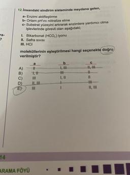 ra-
?
14
12. İnsandaki sindirim sisteminde meydana gelen,
a- Enzimi aktifleştirme
b- Ortam pH'ını nötralize etme
c- Substrat yüzeyini artırarak enzimlere yardımcı olma
işlevlerinde görevli olan aşağıdaki;
I. Bikarbonat (HCO,) iyonu
II. Safra SIVISI
III. HCI
moleküllerinin eşleştirilmesi hangi seçenekte doğru
verilmiştir?
ABODE
A)
C)
E)
ARAMA FÖYÜ
a
||
1,11
|||
b
I, III
HHH
I, ||
I
C
11
||
|||
II, III