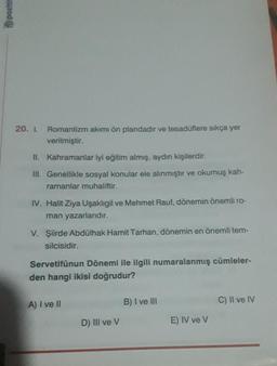 pozitie
20. 1. Romantizm akımı ön plandadır ve tesadüflere sıkça yer
verilmiştir.
II. Kahramanlar iyi eğitim almış, aydın kişilerdir.
III. Genellikle sosyal konular ele alınmıştır ve okumuş kah-
ramanlar muhaliftir.
IV. Halit Ziya Uşaklıgil ve Mehmet Rauf, dönemin önemli ro-
man yazarlarıdır.
V. Şiirde Abdülhak Hamit Tarhan, dönemin en önemli tem-
silcisidir.
Servetifünun Dönemi ile ilgili numaralanmış cümleler-
den hangi ikisi doğrudur?
A) I ve II
D) Ill ve V
B) I ve III
E) IV ve V
C) II ve IV