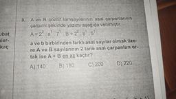 ubat
aler-
kaç
8. A ve B pozitif tamsayılarının asal çarpanlarının
çarpımı şeklinde yazımı aşağıda verilmiştir.
A = 2². a¹.7¹ B= 2².b¹.5¹
a ve b birbirinden farklı asal sayılar olmak üze-
re A ve B sayılarının 2 tane asal çarpanları or-
tak ise A + B en az kaçtır?
A) 140
B) 180
C) 200
D) 220