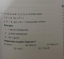 2. A = (0, 2) ve B = {1, 2, 3, 4, 5) olmak üzere,
1:AB, f(x)=x²+1
9:AB, g(x) = 2x + 1 fonksiyonları veriliyor.
Buna göre,
1. f, bire bir fonksiyondur.
II. g. örten fonksiyondur.
III. f(x) = g(x) tir.
ifadelerinden hangileri doğrudur?
A) Yalnız I
B) Yalnız II
D) I ve III
C) Yalnız III
E) I, II ve III
1
$
S
A
A
M
A
L