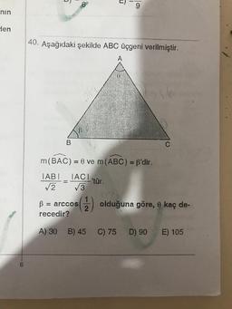 nin
den
6
40. Aşağıdaki şekilde ABC üçgeni verilmiştir.
B
A) 30
B
=
m(BAC) =
= 0 ve m (ABC) = f'dir.
IABI
IACI
√√√2 √√3
1
B = arccos
recedir?
B) 45
T
'tür.
9
C) 75
olduğuna göre, 0 kaç de-
C
D) 90
E) 105