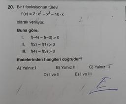 20. Bir f fonksiyonun türevi
f'(x) = 2.x³ - x² - 10.x
2+1
olarak veriliyor.
Buna göre,
I.
f(-4)-f(-3) > 0
f(2) - f(1) > 0
f(4)-f(3) > 0
ifadelerinden hangileri doğrudur?
A) Yalnız I
B) Yalnız II
II.
III.
D) I ve II
C) Yalnız III
E) I ve III
E