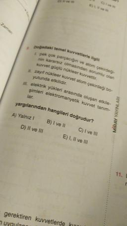 Zaman
& Doğadaki temel kuvvetlerle ilgili
L pek çok parçacığın ve atom çekirdeği-
nin kararsız olmasından sorumlu olan
kuvvet güçlü nükleer kuvvettir.
II. zayıf nükleer kuvvet atom çekirdeği bo-
yutunda etkilidir.
IIL elektrik yükleri arasında oluşan etkile-
şimleri elektromanyetik kuvvet tanim-
lar.
yargılarından hangileri doğrudur?
A) Yalnız I
D) II ve III
Cive m
E) 1, ve
B) I ve II
C) I ve III
E) I, II ve III
gerektiren kuvvetlerde kuu
uygulan
MIRAY YAYINLARI
11. D
r