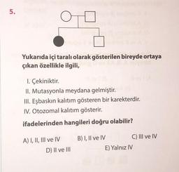 5.
O
Yukarıda içi taralı olarak gösterilen bireyde ortaya
çıkan özellikle ilgili,
1. Çekiniktir.
II. Mutasyonla meydana gelmiştir.
III. Eşbaskın kalıtım gösteren bir karekterdir.
IV. Otozomal kalıtım gösterir.
ifadelerinden hangileri doğru olabilir?
A) I, II, III ve IV
D) II ve III
B) I, II ve IV
C) III ve IV
E) Yalnız IV