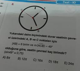 or-
ek-
k
8.
A
Test-10
B
Yukarıdaki daire biçimindeki duvar saatinin çevre-
si üzerindeki A, B ve C noktaları için
|AB| = 6 birim ve m (ACB) = 49°
olduğuna göre, saatin çevresi kaç birimdir?
(sin49° = 0,75)
A) 8π
B) 12π C) 16T D) 18
E) 24T