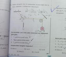 Golan küre, yü
up a açısı aza
şmez. F₂ arta
F2 azalır.
64 Sistem dengede iken K noktasından duvara bağlı olan ip,
boyu uzatılarak L noktasından tutturuluyor.
K
L
K
F
Sinaal 1
Bu durumda I ve II nolu ipler arasındaki açı değişmedi-
ğine göre,
1. T₁ gerilme kuvveti artar. X
II. Yayın uzama miktarı azalır
III. T₂ gerilme kuvveti artar
yargılarından hangileri doğrudur?
A) Yalnız I
B) I ve II
D) Yalnız II
1.E 2.D 3.C 4.E
T₁ T₂
↓
F
20 + sin(a+ß) sin(2-x)
F↓ T₂ ↑ TA
1
E) I, II ve III
C) I ve III
35
Y
1
N
C
8.
Ağırlıkları P ola
deki gibi F₁, Fa
dengededir.
FL
LL
F
Buna göre, aşa
1. F₁+F3 = Fa
II. F3> F₂ F-
III. T = 3P
A) Yalnız III
D) II v