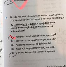 rde
Idir?
m
8.
E)
İlk defa Kök Türk Kitabeleri'nde isimleri geçen Oğuzlara
XI.yüzyıldan itibaren Türkmen de denmeye başlanmıştır.
Bu isimlendirme Oğuzlarda aşağıdakilerden
hangisindeki ayırt ediciliği belirlemek için
kullanılmıştır?
Uc
"Be
AV İslamiyet'i kabul edenler ile etmeyenleri
B) Yerleşik hayata geçenler ile geçmeyenleri
Anadolu'ya gelenler ile gelmeyenleri
C)
D) Yazılı kültüre geçenler ile geçmeyenleri
ET Türkçeyi kullananlar ile kullanmayanları
büyük harcamala