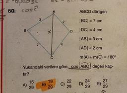 60. cose
ABCD dörtgen
|BC| = 7 cm
|DC| = 4 cm
|AB| = 3 cm
|AD| = 2 cm
m(A) +m(C) = 180°
Yukandaki verilere göre, cos (ABC) değeri kaç-
B
tır?
A)
15
29
3
7
B)
X
C
19
29
2
C)
D
22
29
D)
24
29
E)
27
29
(