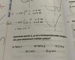 MATEMATIK VA
8.
• f(x) = (x²-1
●
X,
[x²-1, x<0
flx) · g(x) = (x³²-1
-x³-1,
ise
x ≥ 0 ise
x³, x>0 ise
x≤0 ise
id uğublo
h(x) = |x-1|
A) Yalnız f
municy
nigi teie smu
biçiminde tanımlı f, g ve h fonksiyonlarından hangileri
nin yerel ekstremum noktası yoktur?
id Boxinley
B) Yalnız g
C) f ve g
Mubin D) f ve he hell E) g ve hahelebell
Isanley (A
ifadeler
2.
A) Yalr
Ge
e