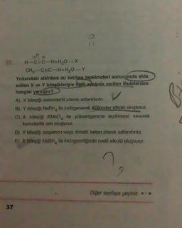 H-C=C-H+H₂O →X
CH₂-C=C-H+H₂O_Y
Yukarıdaki atkinlere su katılma tepkimeleri sonucunda elde
edilen X ve Y bileşikleriyle ilgili aşağıda verilen ifadelerden
hangisi yanliştır?
A) X bileşiği asetaldehit olarak adlandırılır.
B) Y bilaşiği NaBH, ile indirgenerek sekonder alkolü oluşturur.
C) X bileşiği KMnO, ile yükseltgenme tepkimesi vererek
karboksilik asit oluşturur.
D) Y bileşiği propanon veya dimetil keton olarak adlandırılır.
E) X bileşiği NaBH, ile indirgendiginde metil alkolü oluşturur.
Diğer sayfaya geçiniz>>