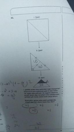 11-01²211-0²
-2² +29
+02
on
324
3
40.
15
12
ju
1. Şekil
s
A)
11. Şekil
35
1. şekilde verilen kare şeklindeki kağıt köşegenleri
boyunca iki kere katlanarak şekild Ill deki ikizke-
nar üçgen elde edilmiştir. Bu üçgenin tabanına
paralel olarak diğer kenarların orta noktalarından
şekildeki gibi kesilip üstteki tarah parça atılıyor.
S
III. Şekil
Buna göre, geriye kalan sekil açıldığında,
oluşan alan tüm alanın kaçta kaçı olur?
85
B)
C
1
Y
A