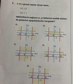 2.
C)
x ve y gerçek sayılar olmak üzere,
|x|≥3
lyl > 1
eşitsizliklerini sağlayan (x, y) ikililerinin analitik düzlem-
de gösterimi aşağıdakilerden hangisidir?
A)
-3
-3
0
3
→→→X
X
B)
D)
E)
4
-3 0
-1
-3
-3
3
X
0
3
3
X
X