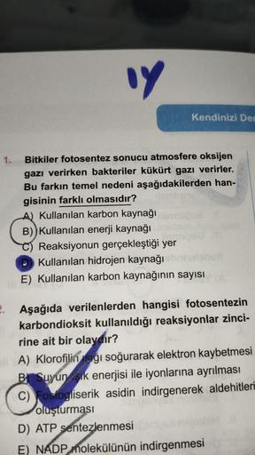 14
1. Bitkiler fotosentez sonucu atmosfere oksijen
gazı verirken bakteriler kükürt gazı verirler.
Bu farkın temel nedeni aşağıdakilerden han-
gisinin farklı olmasıdır?
A) Kullanılan karbon kaynağı
B)) Kullanılan enerji kaynağı
Kendinizi Dem
Reaksiyonun ger