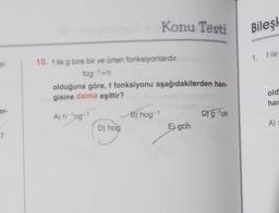 si-
er-
7
noviuino? Konu Testi
10. f ile g bire bir ve örten fonksiyonlardır.
fog-1=h
olduğuna göre, f fonksiyonu aşağıdakilerden han-
gisine daima eşittir?
A) h-¹og-1
D) hog
B) hog-1
E) goh
C) g-¹oh
Bileşk
1. file
old
har
A) =