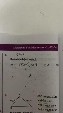 7
B
5.
6.
Logaritma Fonksiyonunun Özellikleri
(√3)log,16
ifadesinin değeri kaçtır?
A) 3
log₂3
B
B)2
14
C) √3 (D) √2
log,16
C
Buna göre Alan/ARO
E)1
ABC dik üçgeninde
m(BAC) = 90°
|AB| = log₂3 birim
|AC| = log,16 birim