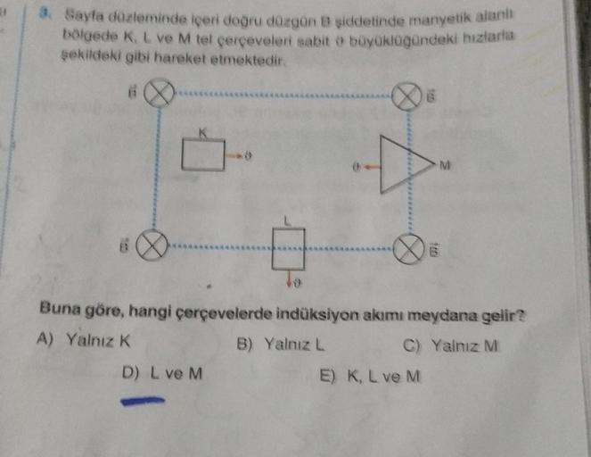 3. Sayfa düzleminde içeri doğru düzgün B şiddetinde manyetik alanı
bölgede K, L ve M tel çerçeveleri sabit o büyüklüğündeki biziaria
şekildeki gibi hareket etmektedir.
6
Buna göre, hangi çerçevelerde indüksiyon akımı meydana gelir?
A) Yalnız K
B) Yalnız L