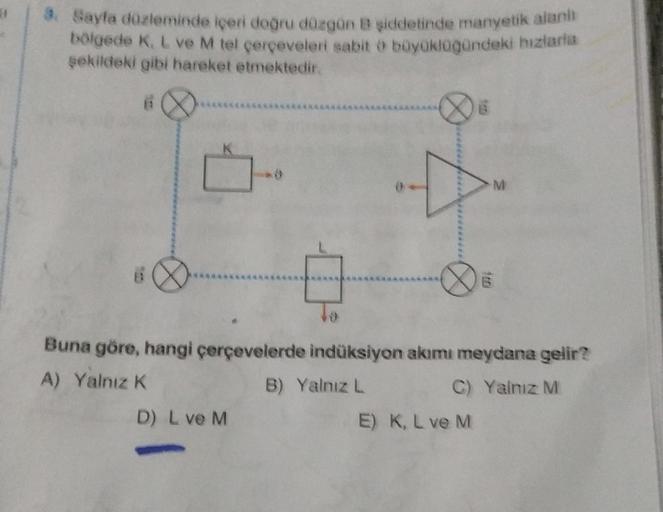 3. Sayfa düzleminde içeri doğru düzgün B şiddetinde manyetik alanı
bölgede K, L ve M tel çerçeveleri sabit o büyüklüğündeki biziaria
şekildeki gibi hareket etmektedir.
6
Buna göre, hangi çerçevelerde indüksiyon akımı meydana gelir?
A) Yalnız K
B) Yalnız L
