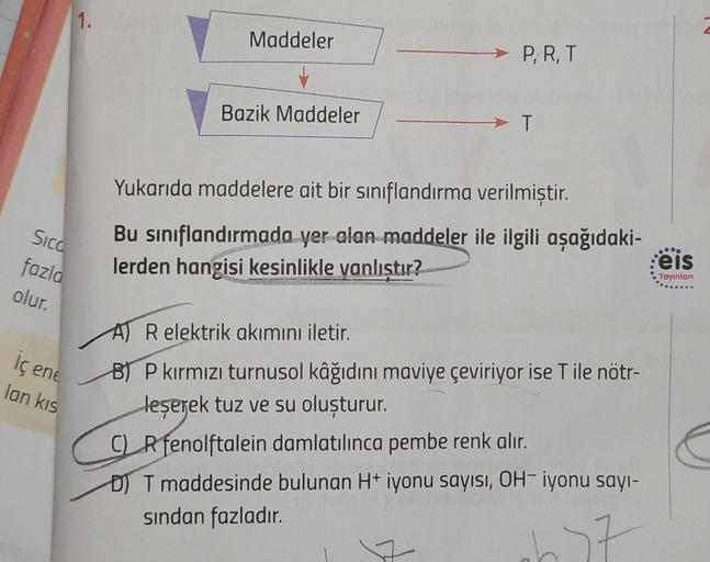 Sica
fazla
olur.
iç ene
lan kıs
1.
Maddeler
Bazik Maddeler
P, R, T
→ T
Yukarıda maddelere ait bir sınıflandırma verilmiştir.
Bu sınıflandırmada yer alan maddeler ile ilgili aşağıdaki-
lerden hangisi kesinlikle yanlıştır?
A) R elektrik akımını iletir.
B) P 