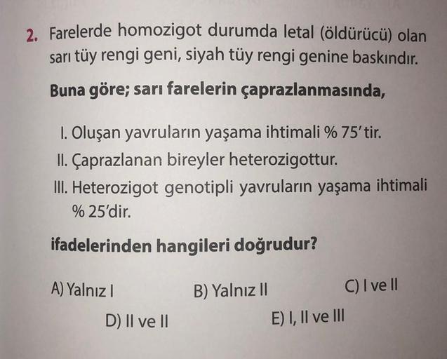 2. Farelerde homozigot durumda letal (öldürücü) olan
sarı tüy rengi geni, siyah tüy rengi genine baskındır.
Buna göre; sarı farelerin çaprazlanmasında,
1. Oluşan yavruların yaşama ihtimali % 75'tir.
II. Çaprazlanan bireyler heterozigottur.
III. Heterozigot