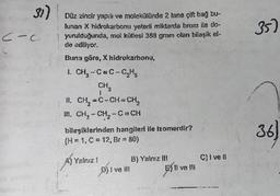 31)
C-C
-
dete
Düz zincir yapılı ve molekülünde 2 tane çift bağ bu-
lunan X hidrokarbonu yeterli miktarda brom ile do-
yurulduğunda, mol kütlesi 388 gram olan bilaşik el-
de ediliyor.
Buna göre, X hidrokarbonu,
1 CH₂-C=C-C₂H₂
CH
1
II. CH₂=C-CH=CH₂
II. CH₂-CH₂-C- CH
bileşiklerinden hangileri ile Izomerdir?
(H=1, C = 12, Br=80)
A) Yalnız !
P) I ve III
B) Yalnız III
E) Il ve Ill
C)ivell
*******
35)
36
