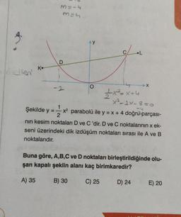 Kellen'
K
M = -4
m=h
Şekilde y =
A) 35
D
-2
1x²=x+4
X²-2×-8=0
= 1/2x²
x² parabolü ile y = x + 4 doğru parçası-
nın kesim noktaları D ve C'dir. D ve C noktalarının x ek-
seni üzerindeki dik izdüşüm noktaları sırası ile A ve B
noktalarıdır.
L
Buna göre, A,B,C ve D noktaları birleştirildiğinde olu-
şan kapalı şeklin alanı kaç birimkaredir?
C) 25
B) 30
-X
D) 24
E) 20