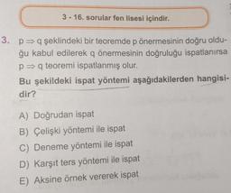 3-16. sorular fen lisesi içindir.
3. p⇒q şeklindeki bir teoremde p önermesinin doğru oldu-
ğu kabul edilerek q önermesinin doğruluğu ispatlanırsa
p⇒q teoremi ispatlanmış olur.
Bu şekildeki ispat yöntemi aşağıdakilerden hangisi-
dir?
A) Doğrudan ispat
B) Çelişki yöntemi ile ispat
C) Deneme yöntemi ile ispat
D) Karşıt ters yöntemi ile ispat
E) Aksine örnek vererek ispat